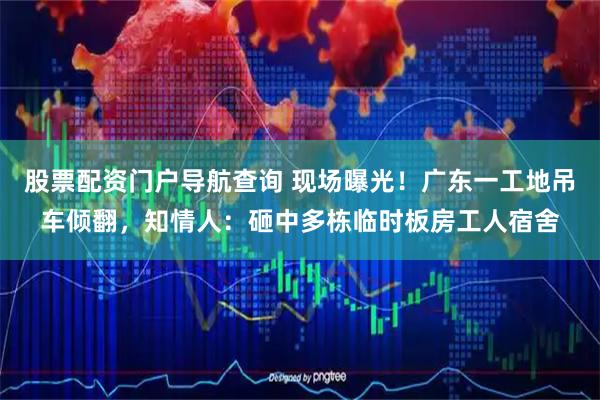 股票配资门户导航查询 现场曝光!广东一工地吊车倾翻,知情人:砸中多栋临时板房工人宿舍