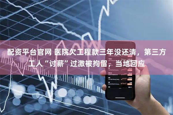 配资平台官网 医院欠工程款三年没还清,第三方工人“讨薪”过激被拘留,当地回应