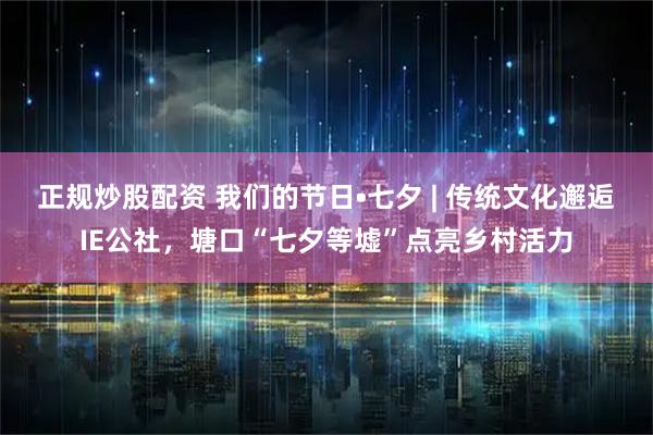 正规炒股配资 我们的节日•七夕 | 传统文化邂逅IE公社,塘口“七夕等墟”点亮乡村活力