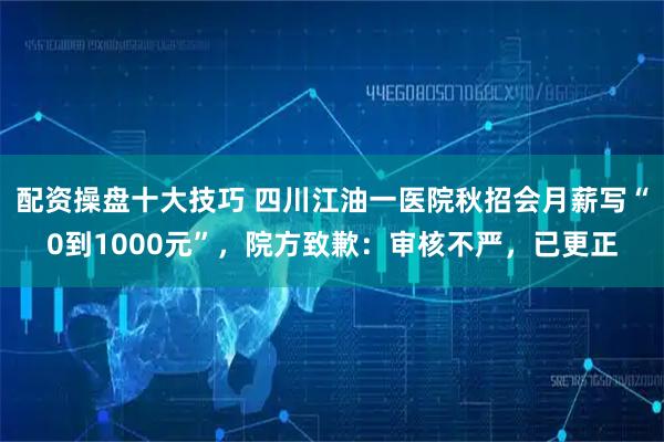 配资操盘十大技巧 四川江油一医院秋招会月薪写“0到1000元”,院方致歉:审核不严,已更正
