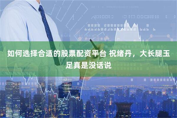 如何选择合适的股票配资平台 祝绪丹，大长腿玉足真是没话说