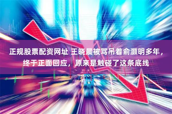 正规股票配资网址 王晓晨被骂吊着俞灏明多年，终于正面回应，原来是触碰了这条底线