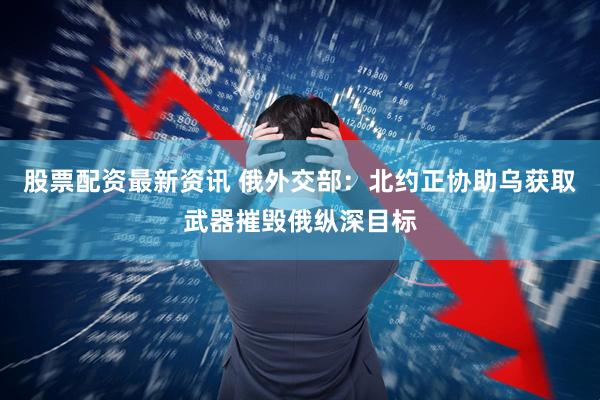 股票配资最新资讯 俄外交部：北约正协助乌获取武器摧毁俄纵深目标
