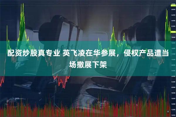 配资炒股真专业 英飞凌在华参展，侵权产品遭当场撤展下架