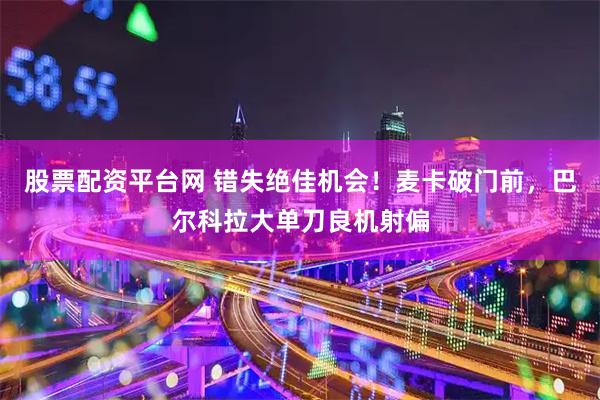 股票配资平台网 错失绝佳机会！麦卡破门前，巴尔科拉大单刀良机射偏